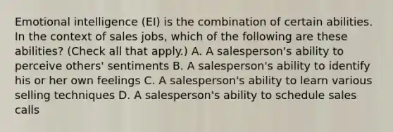 Emotional intelligence (EI) is the combination of certain abilities. In the context of sales jobs, which of the following are these abilities? (Check all that apply.) A. A salesperson's ability to perceive others' sentiments B. A salesperson's ability to identify his or her own feelings C. A salesperson's ability to learn various selling techniques D. A salesperson's ability to schedule sales calls