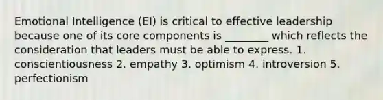 Emotional Intelligence (EI) is critical to effective leadership because one of its core components is ________ which reflects the consideration that leaders must be able to express. 1. conscientiousness 2. empathy 3. optimism 4. introversion 5. perfectionism