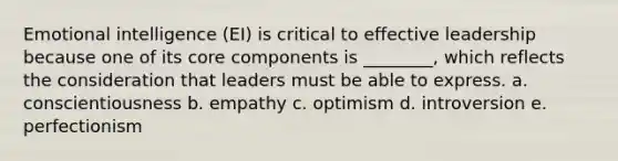 Emotional intelligence (EI) is critical to effective leadership because one of its core components is ________, which reflects the consideration that leaders must be able to express. a. conscientiousness b. empathy c. optimism d. introversion e. perfectionism