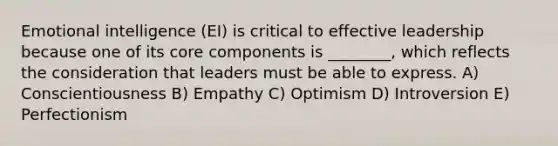 Emotional intelligence (EI) is critical to effective leadership because one of its core components is ________, which reflects the consideration that leaders must be able to express. A) Conscientiousness B) Empathy C) Optimism D) Introversion E) Perfectionism