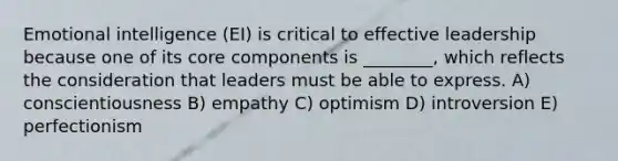 Emotional intelligence (EI) is critical to effective leadership because one of its core components is ________, which reflects the consideration that leaders must be able to express. A) conscientiousness B) empathy C) optimism D) introversion E) perfectionism