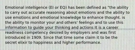 Emotional intelligence (EI or EQ) has been defined as "the ability to carry out accurate reasoning about emotions and the ability to use emotions and emotional knowledge to enhance thought. is the ability to monitor your and others' feelings and to use this information to guide your thinking and actions It is a career readiness competency desired by employers and was first introduced in 1909. Since that time some claim it to be the secret elixir to happiness and higher performance.