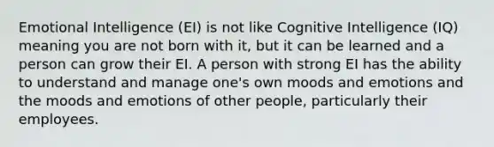 Emotional Intelligence (EI) is not like Cognitive Intelligence (IQ) meaning you are not born with it, but it can be learned and a person can grow their EI. A person with strong EI has the ability to understand and manage one's own moods and emotions and the moods and emotions of other people, particularly their employees.