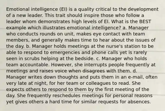 Emotional intelligence (EI) is a quality critical to the development of a new leader. This trait should inspire those who follow a leader whom demonstrates high levels of EI. What is the BEST example which illustrates emotional intelligence? a. Manager who conducts rounds on unit, makes eye contact with team members, and generally makes time to hear about the issues of the day. b. Manager holds meetings at the nurse's station to be able to respond to emergencies and phone calls yet is rarely seen in scrubs helping at the bedside. c. Manager who holds team accountable. However, she interrupts people frequently at meetings and raises voice when disagrees with them. d. Manager writes down thoughts and puts them in an e-mail, often very late at night, for her team or colleagues to read. She expects others to respond to them by the first meeting of the day. She frequently reschedules meetings for personal reasons yet gives others a hard time for similar requests for absences.