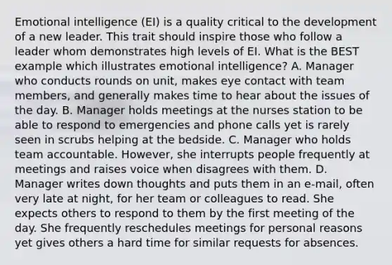 Emotional intelligence (EI) is a quality critical to the development of a new leader. This trait should inspire those who follow a leader whom demonstrates high levels of EI. What is the BEST example which illustrates emotional intelligence? A. Manager who conducts rounds on unit, makes eye contact with team members, and generally makes time to hear about the issues of the day. B. Manager holds meetings at the nurses station to be able to respond to emergencies and phone calls yet is rarely seen in scrubs helping at the bedside. C. Manager who holds team accountable. However, she interrupts people frequently at meetings and raises voice when disagrees with them. D. Manager writes down thoughts and puts them in an e-mail, often very late at night, for her team or colleagues to read. She expects others to respond to them by the first meeting of the day. She frequently reschedules meetings for personal reasons yet gives others a hard time for similar requests for absences.