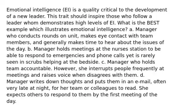 Emotional intelligence (EI) is a quality critical to the development of a new leader. This trait should inspire those who follow a leader whom demonstrates high levels of EI. What is the BEST example which illustrates emotional intelligence? a. Manager who conducts rounds on unit, makes eye contact with team members, and generally makes time to hear about the issues of the day. b. Manager holds meetings at the nurses station to be able to respond to emergencies and phone calls yet is rarely seen in scrubs helping at the bedside. c. Manager who holds team accountable. However, she interrupts people frequently at meetings and raises voice when disagrees with them. d. Manager writes down thoughts and puts them in an e-mail, often very late at night, for her team or colleagues to read. She expects others to respond to them by the first meeting of the day.