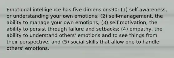 Emotional intelligence has five dimensions90: (1) self-awareness, or understanding your own emotions; (2) self-management, the ability to manage your own emotions; (3) self-motivation, the ability to persist through failure and setbacks; (4) empathy, the ability to understand others' emotions and to see things from their perspective; and (5) social skills that allow one to handle others' emotions.