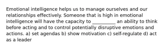 Emotional intelligence helps us to manage ourselves and our relationships effectively. Someone that is high in emotional intelligence will have the capacity to __________ an ability to think before acting and to control potentially disruptive emotions and actions. a) set agendas b) show motivation c) self-regulate d) act as a leader