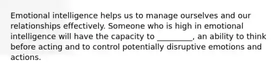 Emotional intelligence helps us to manage ourselves and our relationships effectively. Someone who is high in emotional intelligence will have the capacity to _________, an ability to think before acting and to control potentially disruptive emotions and actions.