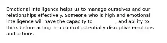 Emotional intelligence helps us to manage ourselves and our relationships effectively. Someone who is high and emotional intelligence will have the capacity to _________, and ability to think before acting into control potentially disruptive emotions and actions.