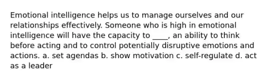 Emotional intelligence helps us to manage ourselves and our relationships effectively. Someone who is high in emotional intelligence will have the capacity to ____, an ability to think before acting and to control potentially disruptive emotions and actions. a. set agendas b. show motivation c. self-regulate d. act as a leader