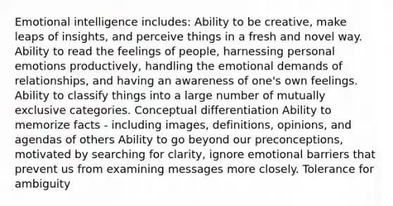 Emotional intelligence includes: Ability to be creative, make leaps of insights, and perceive things in a fresh and novel way. Ability to read the feelings of people, harnessing personal emotions productively, handling the emotional demands of relationships, and having an awareness of one's own feelings. Ability to classify things into a large number of mutually exclusive categories. Conceptual differentiation Ability to memorize facts - including images, definitions, opinions, and agendas of others Ability to go beyond our preconceptions, motivated by searching for clarity, ignore emotional barriers that prevent us from examining messages more closely. Tolerance for ambiguity