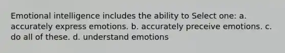 Emotional intelligence includes the ability to Select one: a. accurately express emotions. b. accurately preceive emotions. c. do all of these. d. understand emotions