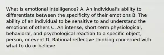 What is emotional intelligence? A. An individual's ability to differentiate between the specificity of their emotions B. The ability of an individual to be sensitive to and understand the emotions of others C. An intense, short-term physiological, behavioral, and psychological reaction to a specific object, person, or event D. Rational reflective thinking concerned with what to do or believe