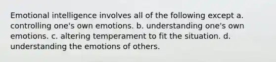 Emotional intelligence involves all of the following except a. controlling one's own emotions. b. understanding one's own emotions. c. altering temperament to fit the situation. d. understanding the emotions of others.