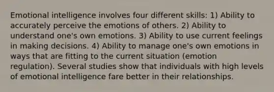 Emotional intelligence involves four different skills: 1) Ability to accurately perceive the emotions of others. 2) Ability to understand one's own emotions. 3) Ability to use current feelings in making decisions. 4) Ability to manage one's own emotions in ways that are fitting to the current situation (emotion regulation). Several studies show that individuals with high levels of emotional intelligence fare better in their relationships.