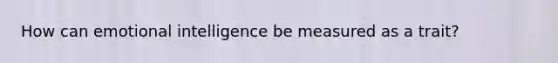 How can emotional intelligence be measured as a trait?