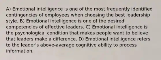 A) <a href='https://www.questionai.com/knowledge/k9hmgj4THn-emotional-intelligence' class='anchor-knowledge'>emotional intelligence</a> is one of the most frequently identified contingencies of employees when choosing the best leadership style. B) Emotional intelligence is one of the desired competencies of effective leaders. C) Emotional intelligence is the psychological condition that makes people want to believe that leaders make a difference. D) Emotional intelligence refers to the leader's above-average cognitive ability to process information.