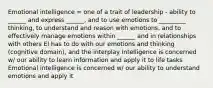 Emotional intelligence = one of a trait of leadership - ability to ______ and express ______, and to use emotions to _________ thinking, to understand and reason with emotions, and to effectively manage emotions within ______ and in relationships with others EI has to do with our emotions and thinking (cognitive domain), and the interplay Intelligence is concerned w/ our ability to learn information and apply it to life tasks Emotional intelligence is concerned w/ our ability to understand emotions and apply it