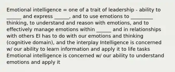 Emotional intelligence = one of a trait of leadership - ability to ______ and express ______, and to use emotions to _________ thinking, to understand and reason with emotions, and to effectively manage emotions within ______ and in relationships with others EI has to do with our emotions and thinking (cognitive domain), and the interplay Intelligence is concerned w/ our ability to learn information and apply it to life tasks Emotional intelligence is concerned w/ our ability to understand emotions and apply it