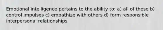 Emotional intelligence pertains to the ability to: a) all of these b) control impulses c) empathize with others d) form responsible interpersonal relationships