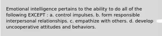 Emotional intelligence pertains to the ability to do all of the following EXCEPT : a. ​control impulses. b. ​form responsible interpersonal relationships. c. ​empathize with others. d. ​develop uncooperative attitudes and behaviors.