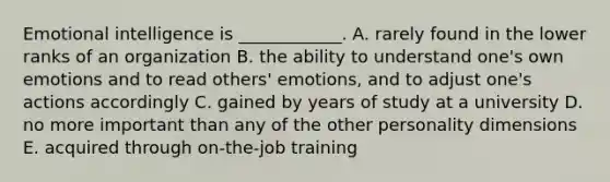 Emotional intelligence is​ ____________. A. rarely found in the lower ranks of an organization B. the ability to understand​ one's own emotions and to read​ others' emotions, and to adjust​ one's actions accordingly C. gained by years of study at a university D. no more important than any of the other personality dimensions E. acquired through​ on-the-job training