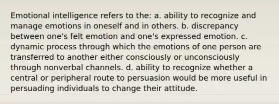 Emotional intelligence refers to the: a. ability to recognize and manage emotions in oneself and in others. b. discrepancy between one's felt emotion and one's expressed emotion. c. dynamic process through which the emotions of one person are transferred to another either consciously or unconsciously through nonverbal channels. d. ability to recognize whether a central or peripheral route to persuasion would be more useful in persuading individuals to change their attitude.