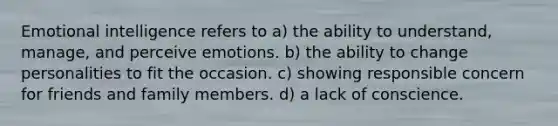 Emotional intelligence refers to a) the ability to understand, manage, and perceive emotions. b) the ability to change personalities to fit the occasion. c) showing responsible concern for friends and family members. d) a lack of conscience.