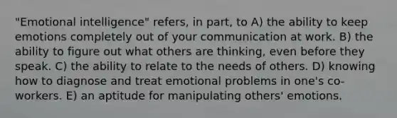 "Emotional intelligence" refers, in part, to A) the ability to keep emotions completely out of your communication at work. B) the ability to figure out what others are thinking, even before they speak. C) the ability to relate to the needs of others. D) knowing how to diagnose and treat emotional problems in one's co-workers. E) an aptitude for manipulating others' emotions.