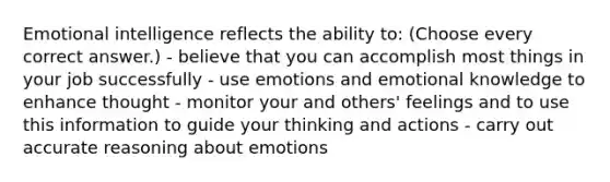 Emotional intelligence reflects the ability to: (Choose every correct answer.) - believe that you can accomplish most things in your job successfully - use emotions and emotional knowledge to enhance thought - monitor your and others' feelings and to use this information to guide your thinking and actions - carry out accurate reasoning about emotions