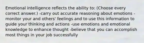 Emotional intelligence reflects the ability to: (Choose every correct answer.) -carry out accurate reasoning about emotions -monitor your and others' feelings and to use this information to guide your thinking and actions -use emotions and emotional knowledge to enhance thought -believe that you can accomplish most things in your job successfully