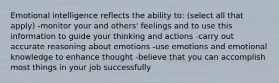 Emotional intelligence reflects the ability to: (select all that apply) -monitor your and others' feelings and to use this information to guide your thinking and actions -carry out accurate reasoning about emotions -use emotions and emotional knowledge to enhance thought -believe that you can accomplish most things in your job successfully