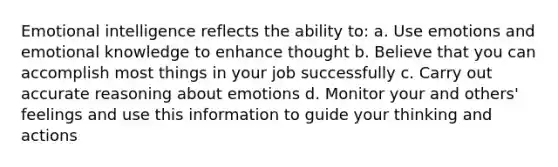 Emotional intelligence reflects the ability to: a. Use emotions and emotional knowledge to enhance thought b. Believe that you can accomplish most things in your job successfully c. Carry out accurate reasoning about emotions d. Monitor your and others' feelings and use this information to guide your thinking and actions