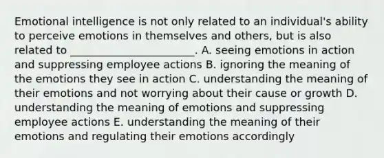 Emotional intelligence is not only related to an​ individual's ability to perceive emotions in themselves and​ others, but is also related to​ _______________________. A. seeing emotions in action and suppressing employee actions B. ignoring the meaning of the emotions they see in action C. understanding the meaning of their emotions and not worrying about their cause or growth D. understanding the meaning of emotions and suppressing employee actions E. understanding the meaning of their emotions and regulating their emotions accordingly