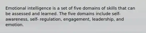 Emotional intelligence is a set of five domains of skills that can be assessed and learned. The five domains include self-awareness, self- regulation, engagement, leadership, and emotion.