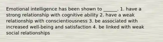 Emotional intelligence has been shown to ______. 1. have a strong relationship with cognitive ability 2. have a weak relationship with conscientiousness 3. be associated with increased well-being and satisfaction 4. be linked with weak social relationships