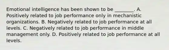 Emotional intelligence has been shown to be ________. A. Positively related to job performance only in mechanistic organizations. B. Negatively related to job performance at all levels. C. Negatively related to job performance in middle management only. D. Positively related to job performance at all levels.