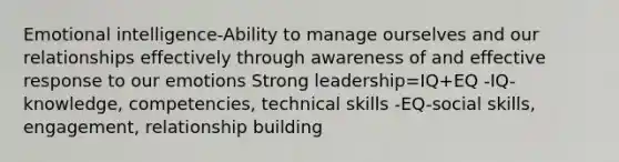 Emotional intelligence-Ability to manage ourselves and our relationships effectively through awareness of and effective response to our emotions Strong leadership=IQ+EQ -IQ-knowledge, competencies, technical skills -EQ-social skills, engagement, relationship building