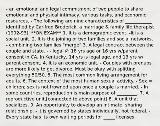 - an emotional and legal commitment of two people to share emotional and physical intimacy, various tasks, and economic resources. - The following are nine characteristics of ____________ identified by Carlfred Broderick, a marriage & family life therapist (1992-93). **ON EXAM** 1. It is a demographic event. -It is a social unit. 2. It is the joining of two families and social networks. - combining two families "merge" 3. A legal contract between the couple and state. - - legal @ 18 yrs age or 16 yrs w/parent consent in CA. In Kentucky, 14 yrs is legal age, and 13 yrs w/ parent consent. 4. It is an economic unit. - Couples with prenups are more likely to get divorce. Must be okay with splitting everything 50/50. 5. The most common living arrangement for adults. 6. The context of the most human sexual activity. - Sex = children; sex is not frowned upon once a couple is married. - In some countries, reproduction is main purpose of _________. 7. A reproductive unit.[connected to above point] 8. A unit that socializes. 9. An opportunity to develop an intimate, sharing relationship. - It is governed by states individually, not federal. - Every state has its own waiting periods for _____ licenses.