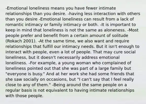 -Emotional loneliness means you have fewer intimate relationships than you desire. -having less interaction with others than you desire -Emotional loneliness can result from a lack of romantic intimacy or family intimacy or both. -It is important to keep in mind that loneliness is not the same as aloneness. -Most people prefer and benefit from a certain amount of solitude (Rokach 2001). -At the same time, we also want and require relationships that fulfill our intimacy needs. But it isn't enough to interact with people, even a lot of people. That may cure social loneliness, but it doesn't necessarily address emotional loneliness. -For example, a young woman who complained of loneliness pointed out that she was part of a large family but "everyone is busy." And at her work she had some friends that she saw socially on occasions, but "I can't say that I feel really close to any of them." -Being around the same people on a regular basis is not equivalent to having intimate relationships with those people.