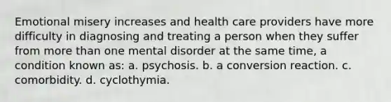 Emotional misery increases and health care providers have more difficulty in diagnosing and treating a person when they suffer from more than one mental disorder at the same time, a condition known as: a. psychosis. b. a conversion reaction. c. comorbidity. d. cyclothymia.