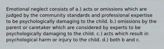 Emotional neglect consists of a.) acts or omissions which are judged by the community standards and professional expertise to be psychologically damaging to the child. b.) omissions by the parent or caretaker which are considered by experts to be psychologically damaging to the child. c.) acts which result in psychological harm or injury to the child. d.) both b and c.