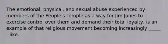 The emotional, physical, and sexual abuse experienced by members of the People's Temple as a way for Jim Jones to exercise control over them and demand their total loyalty, is an example of that religious movement becoming increasingly _____ - like.