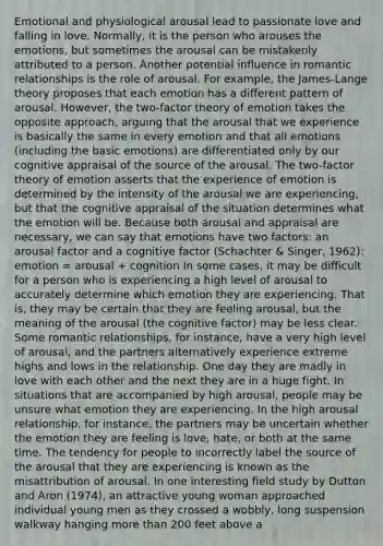 Emotional and physiological arousal lead to passionate love and falling in love. Normally, it is the person who arouses the emotions, but sometimes the arousal can be mistakenly attributed to a person. Another potential influence in romantic relationships is the role of arousal. For example, the James-Lange theory proposes that each emotion has a different pattern of arousal. However, the two-factor theory of emotion takes the opposite approach, arguing that the arousal that we experience is basically the same in every emotion and that all emotions (including the basic emotions) are differentiated only by our cognitive appraisal of the source of the arousal. The two-factor theory of emotion asserts that the experience of emotion is determined by the intensity of the arousal we are experiencing, but that the cognitive appraisal of the situation determines what the emotion will be. Because both arousal and appraisal are necessary, we can say that emotions have two factors: an arousal factor and a cognitive factor (Schachter & Singer, 1962): emotion = arousal + cognition In some cases, it may be difficult for a person who is experiencing a high level of arousal to accurately determine which emotion they are experiencing. That is, they may be certain that they are feeling arousal, but the meaning of the arousal (the cognitive factor) may be less clear. Some romantic relationships, for instance, have a very high level of arousal, and the partners alternatively experience extreme highs and lows in the relationship. One day they are madly in love with each other and the next they are in a huge fight. In situations that are accompanied by high arousal, people may be unsure what emotion they are experiencing. In the high arousal relationship, for instance, the partners may be uncertain whether the emotion they are feeling is love, hate, or both at the same time. The tendency for people to incorrectly label the source of the arousal that they are experiencing is known as the misattribution of arousal. In one interesting field study by Dutton and Aron (1974), an attractive young woman approached individual young men as they crossed a wobbly, long suspension walkway hanging more than 200 feet above a