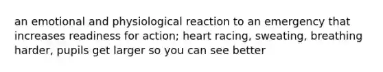 an emotional and physiological reaction to an emergency that increases readiness for action; heart racing, sweating, breathing harder, pupils get larger so you can see better