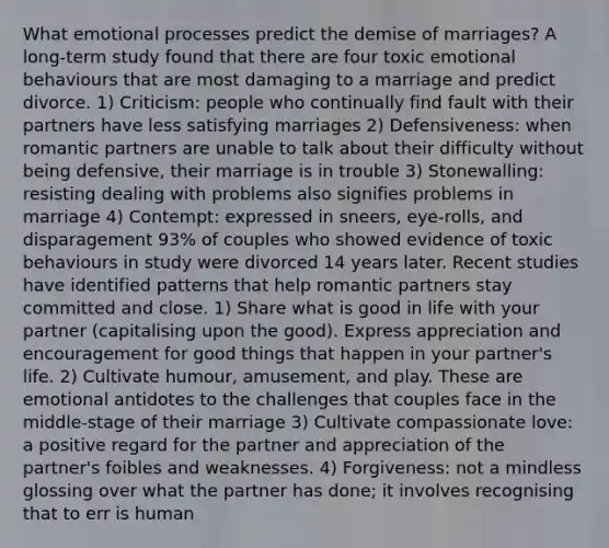 What emotional processes predict the demise of marriages? A long-term study found that there are four toxic emotional behaviours that are most damaging to a marriage and predict divorce. 1) Criticism: people who continually find fault with their partners have less satisfying marriages 2) Defensiveness: when romantic partners are unable to talk about their difficulty without being defensive, their marriage is in trouble 3) Stonewalling: resisting dealing with problems also signifies problems in marriage 4) Contempt: expressed in sneers, eye-rolls, and disparagement 93% of couples who showed evidence of toxic behaviours in study were divorced 14 years later. Recent studies have identified patterns that help romantic partners stay committed and close. 1) Share what is good in life with your partner (capitalising upon the good). Express appreciation and encouragement for good things that happen in your partner's life. 2) Cultivate humour, amusement, and play. These are emotional antidotes to the challenges that couples face in the middle-stage of their marriage 3) Cultivate compassionate love: a positive regard for the partner and appreciation of the partner's foibles and weaknesses. 4) Forgiveness: not a mindless glossing over what the partner has done; it involves recognising that to err is human