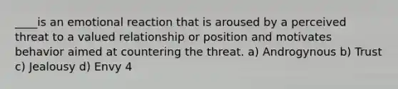 ____is an emotional reaction that is aroused by a perceived threat to a valued relationship or position and motivates behavior aimed at countering the threat. a) Androgynous b) Trust c) Jealousy d) Envy 4