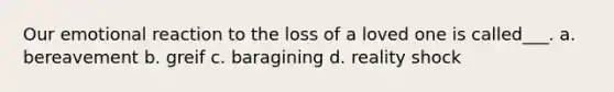 Our emotional reaction to the loss of a loved one is called___. a. bereavement b. greif c. baragining d. reality shock