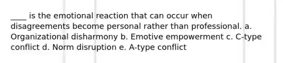 ____ is the emotional reaction that can occur when disagreements become personal rather than professional. a. Organizational disharmony b. Emotive empowerment c. C-type conflict d. Norm disruption e. A-type conflict